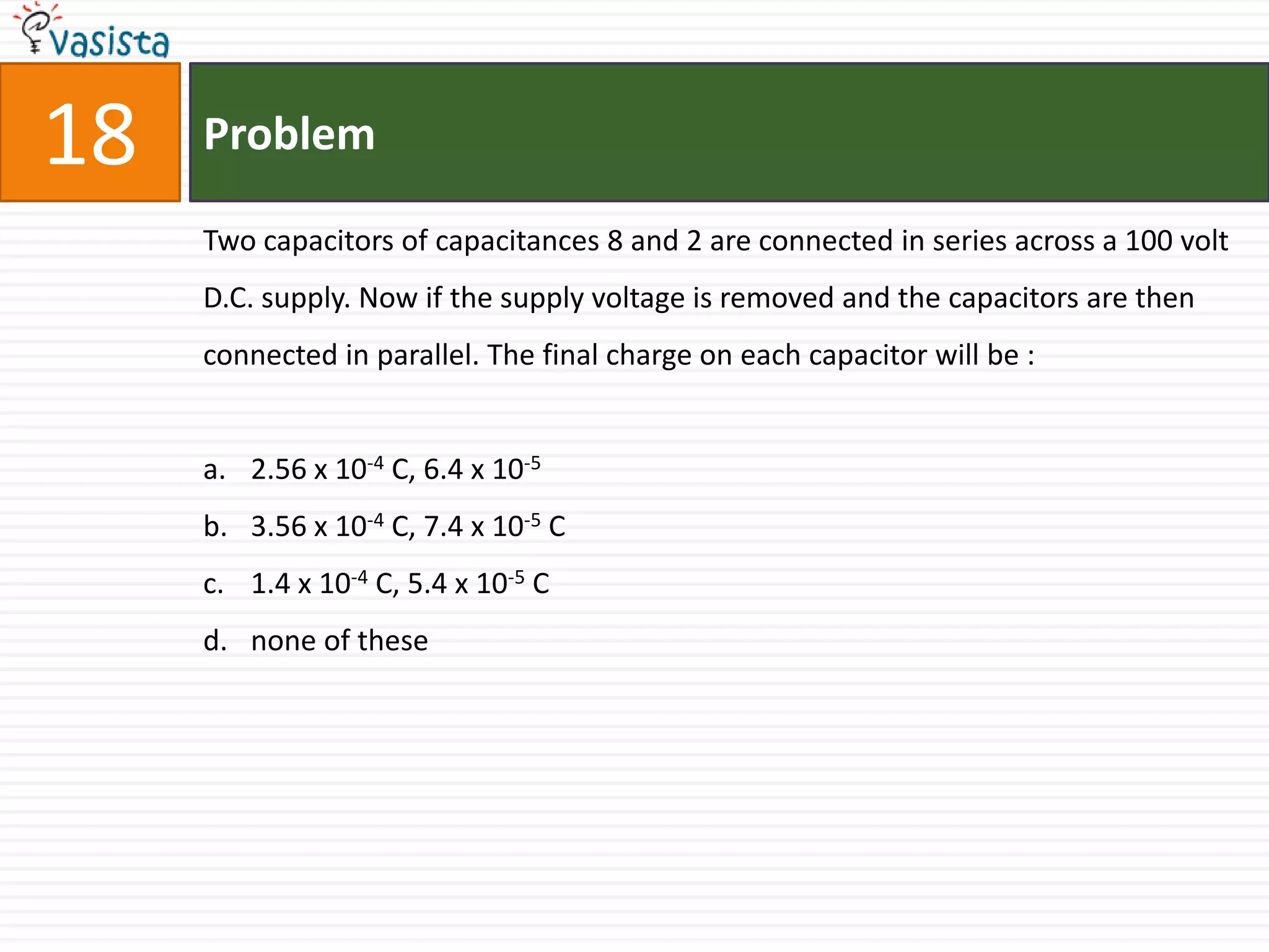 18   Problem

     Two capacitors of capacitances 8 and 2 are connected in series across a 100 volt
     D.C. supply. Now if the supply voltage is removed and the capacitors are then
     connected in parallel. The final charge on each capacitor will be :


     a. 2.56 x 10-4 C, 6.4 x 10-5
     b. 3.56 x 10-4 C, 7.4 x 10-5 C
     c. 1.4 x 10-4 C, 5.4 x 10-5 C
     d. none of these
 