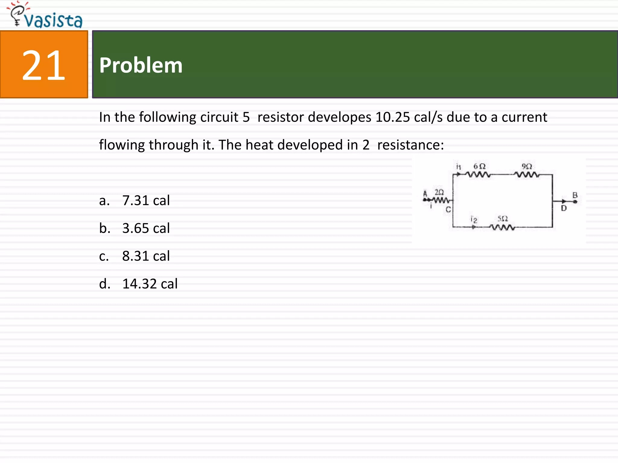 21   Problem

     In the following circuit 5 resistor developes 10.25 cal/s due to a current
     flowing through it. The heat developed in 2 resistance:


     a. 7.31 cal
     b. 3.65 cal
     c. 8.31 cal
     d. 14.32 cal
 