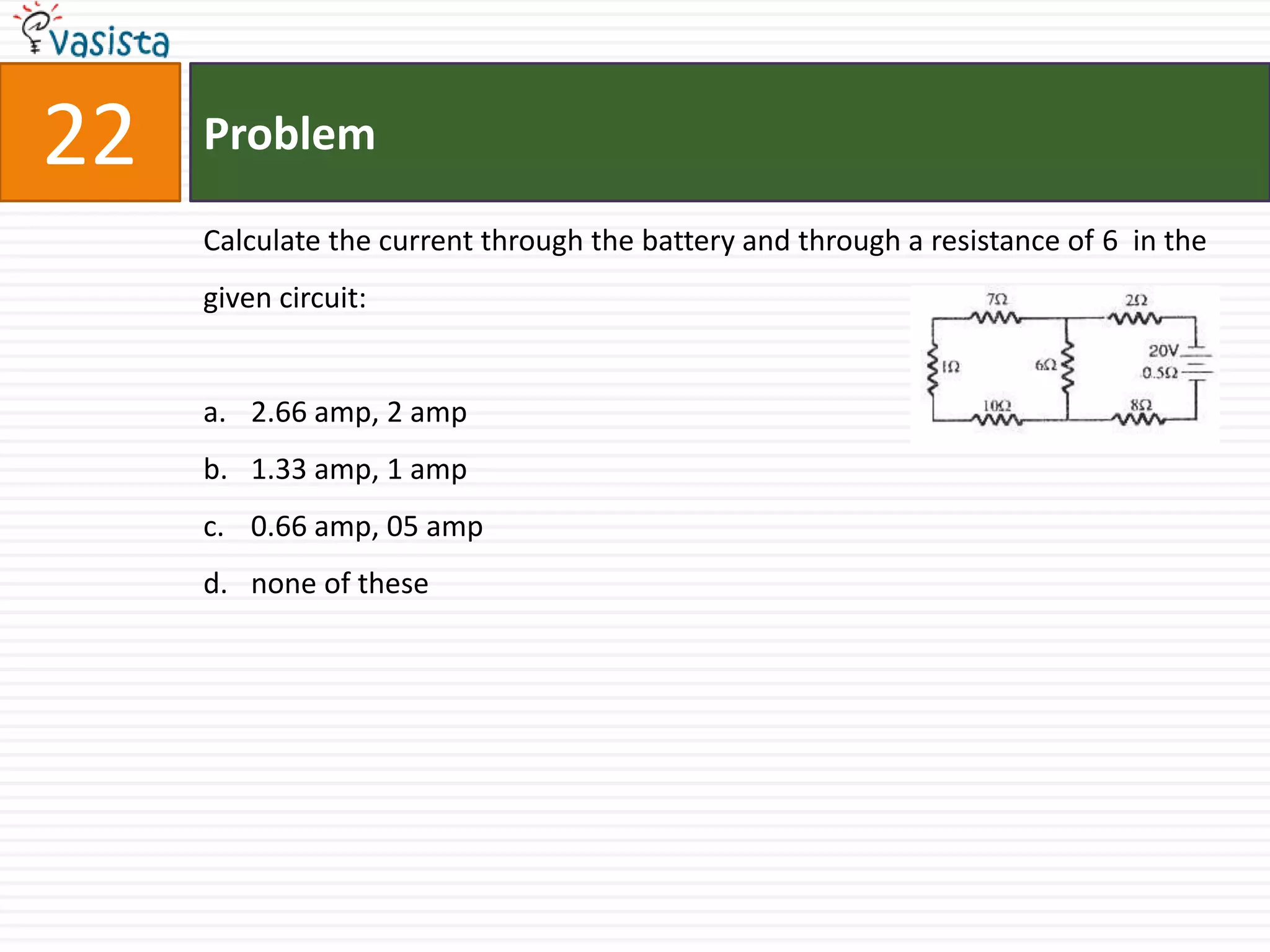 22   Problem

     Calculate the current through the battery and through a resistance of 6 in the
     given circuit:


     a. 2.66 amp, 2 amp
     b. 1.33 amp, 1 amp
     c. 0.66 amp, 05 amp
     d. none of these
 