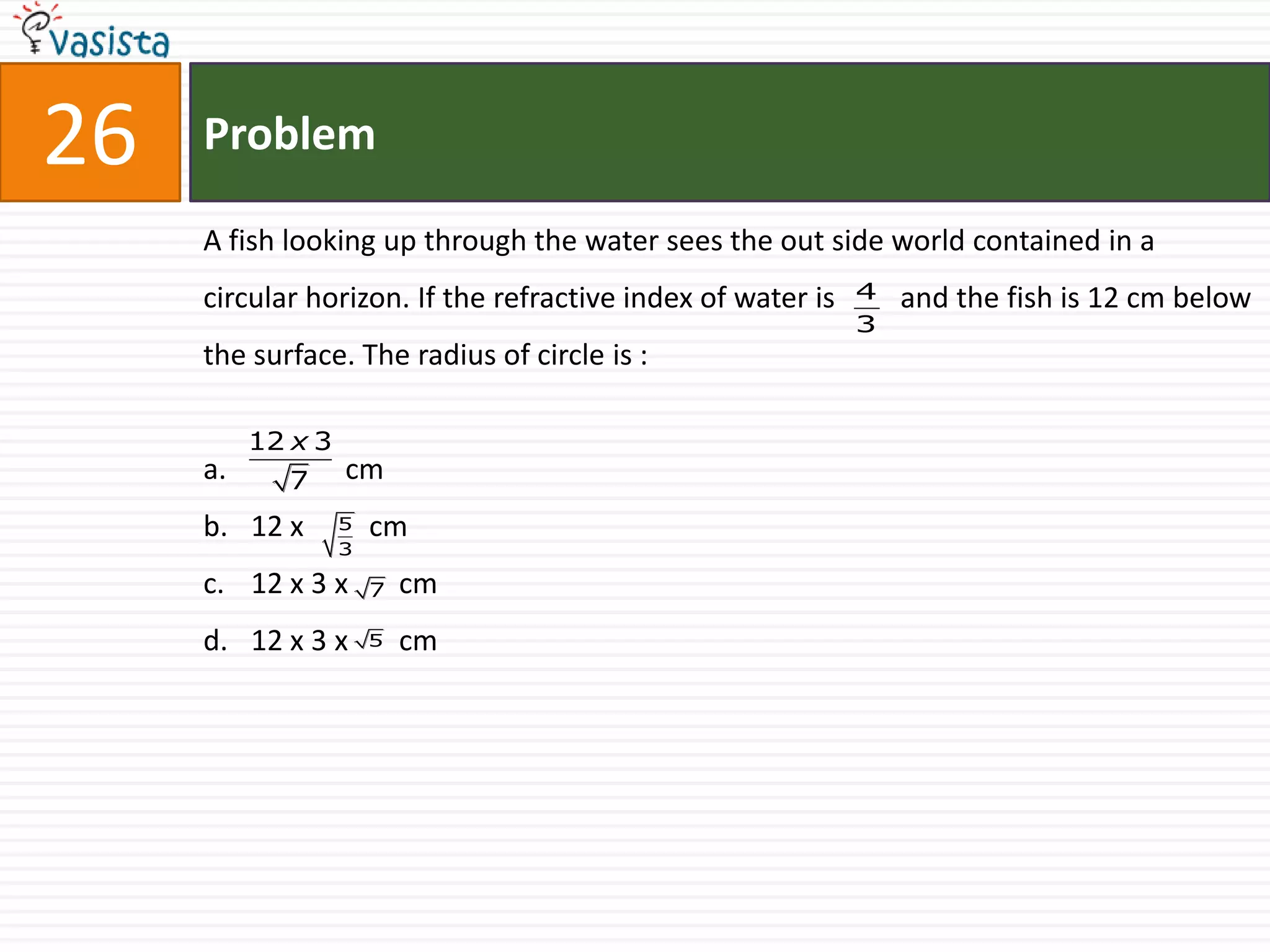26   Problem

     A fish looking up through the water sees the out side world contained in a
     circular horizon. If the refractive index of water is   4   and the fish is 12 cm below
                                                             3
     the surface. The radius of circle is :

          12 x 3
     a.     7      cm
     b. 12 x       5   cm
                   3

     c. 12 x 3 x       7   cm
     d. 12 x 3 x       5   cm
 