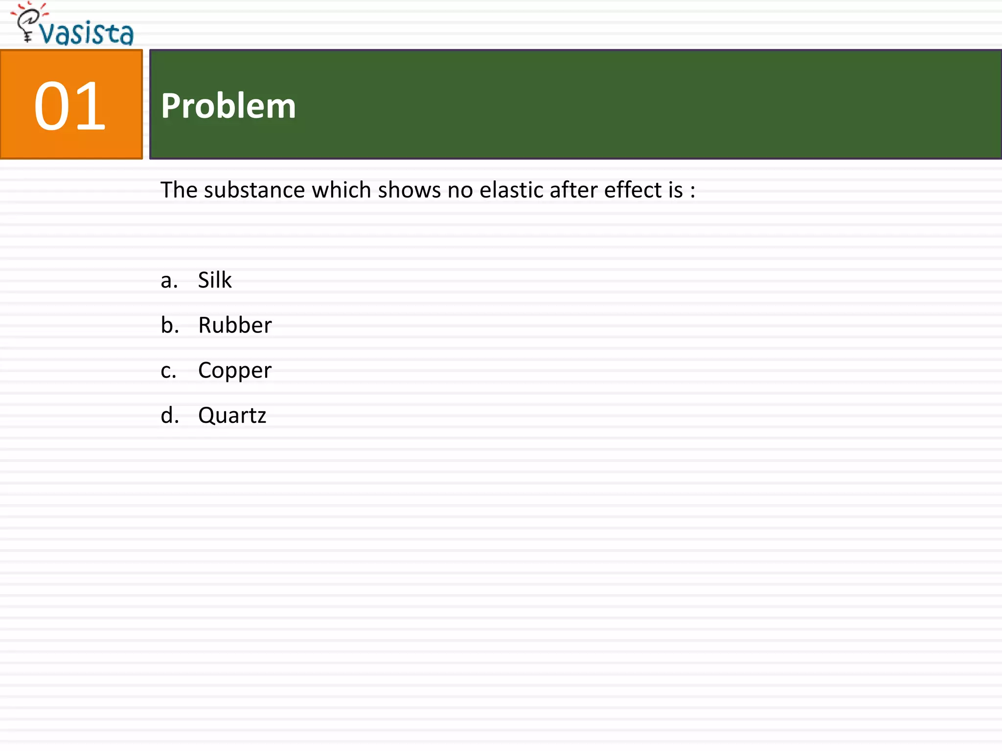 01   Problem

     The substance which shows no elastic after effect is :


     a. Silk
     b. Rubber
     c. Copper
     d. Quartz
 