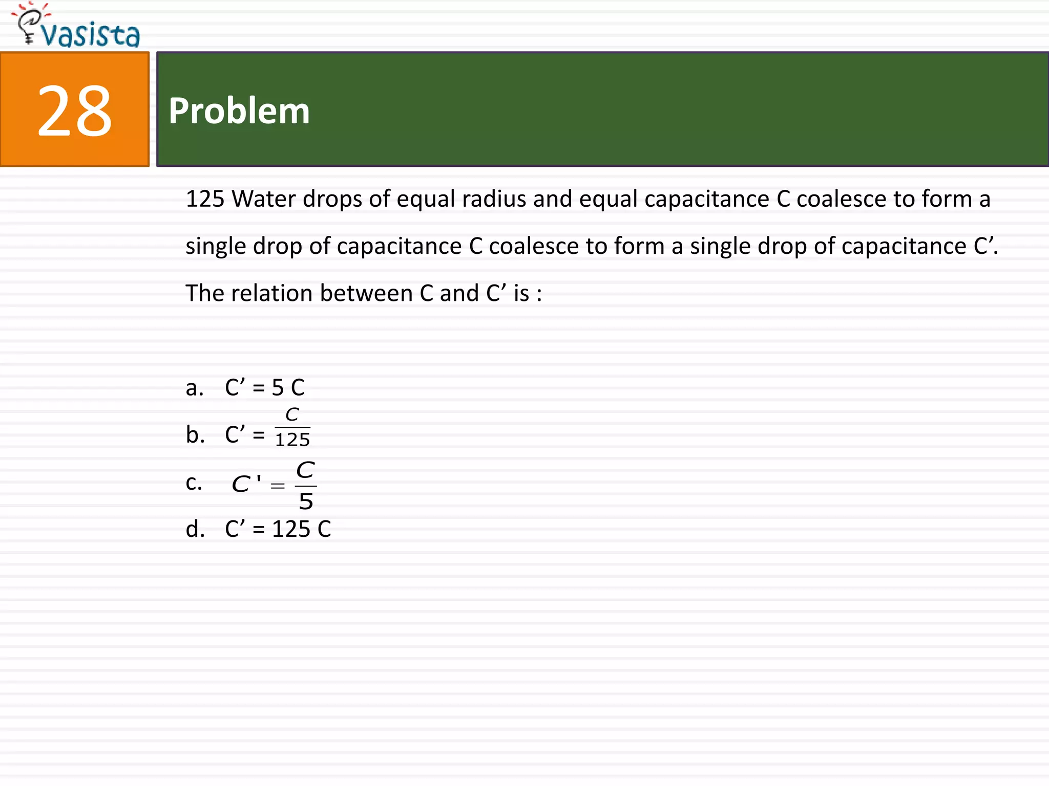 28   Problem

     125 Water drops of equal radius and equal capacitance C coalesce to form a
     single drop of capacitance C coalesce to form a single drop of capacitance C’.
     The relation between C and C’ is :


     a. C’ = 5 C
                C
     b. C’ =   125
                C
     c.   C'
                5
     d. C’ = 125 C
 