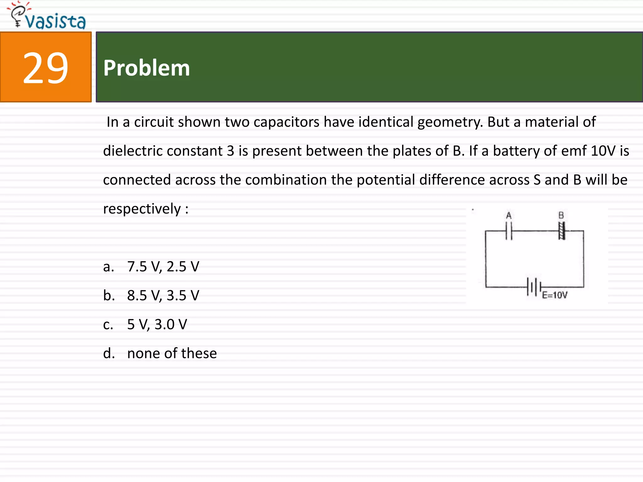 29   Problem

     In a circuit shown two capacitors have identical geometry. But a material of
     dielectric constant 3 is present between the plates of B. If a battery of emf 10V is
     connected across the combination the potential difference across S and B will be
     respectively :


     a. 7.5 V, 2.5 V
     b. 8.5 V, 3.5 V
     c. 5 V, 3.0 V
     d. none of these
 