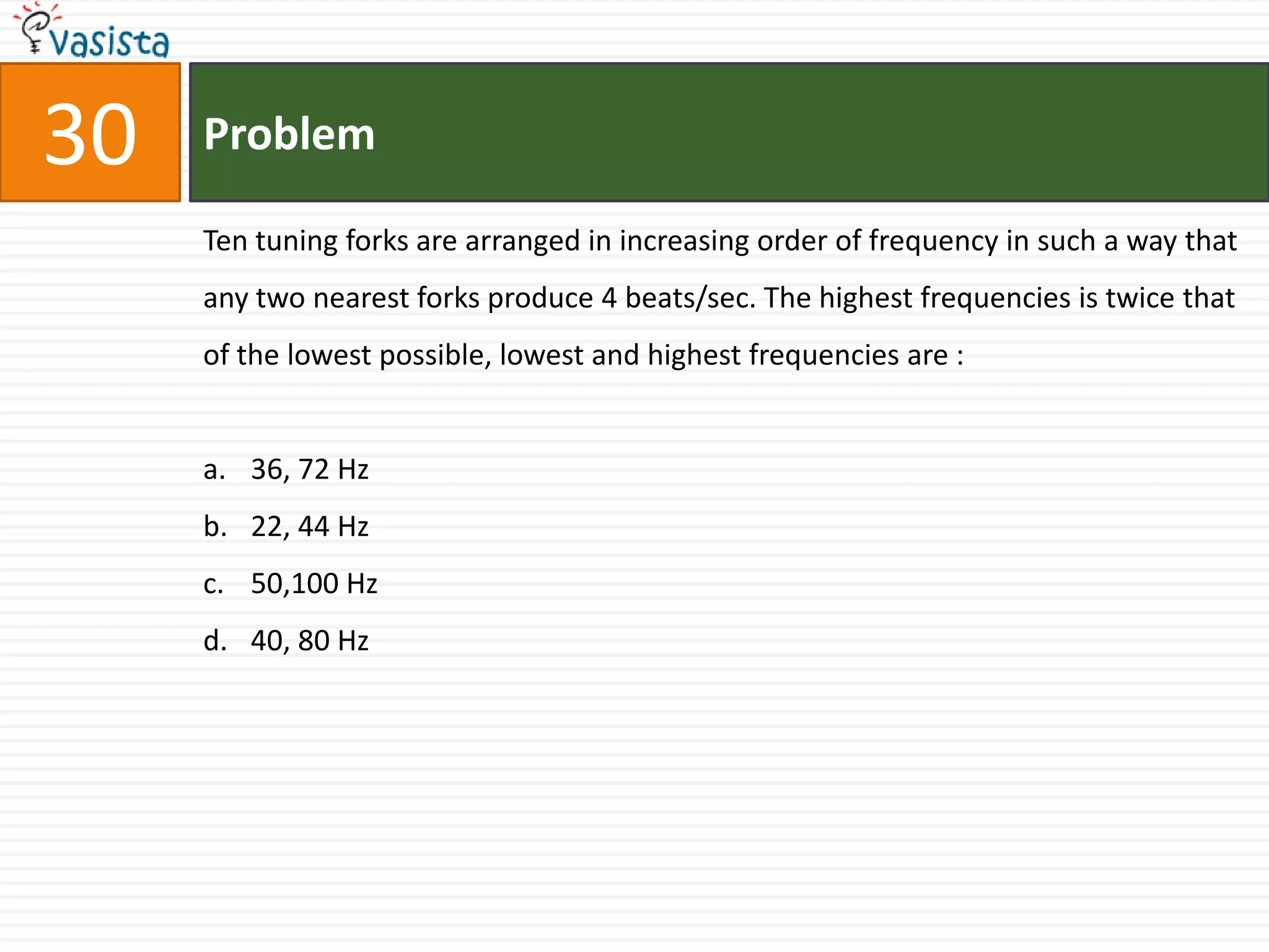 30   Problem

     Ten tuning forks are arranged in increasing order of frequency in such a way that
     any two nearest forks produce 4 beats/sec. The highest frequencies is twice that
     of the lowest possible, lowest and highest frequencies are :


     a. 36, 72 Hz
     b. 22, 44 Hz
     c. 50,100 Hz
     d. 40, 80 Hz
 