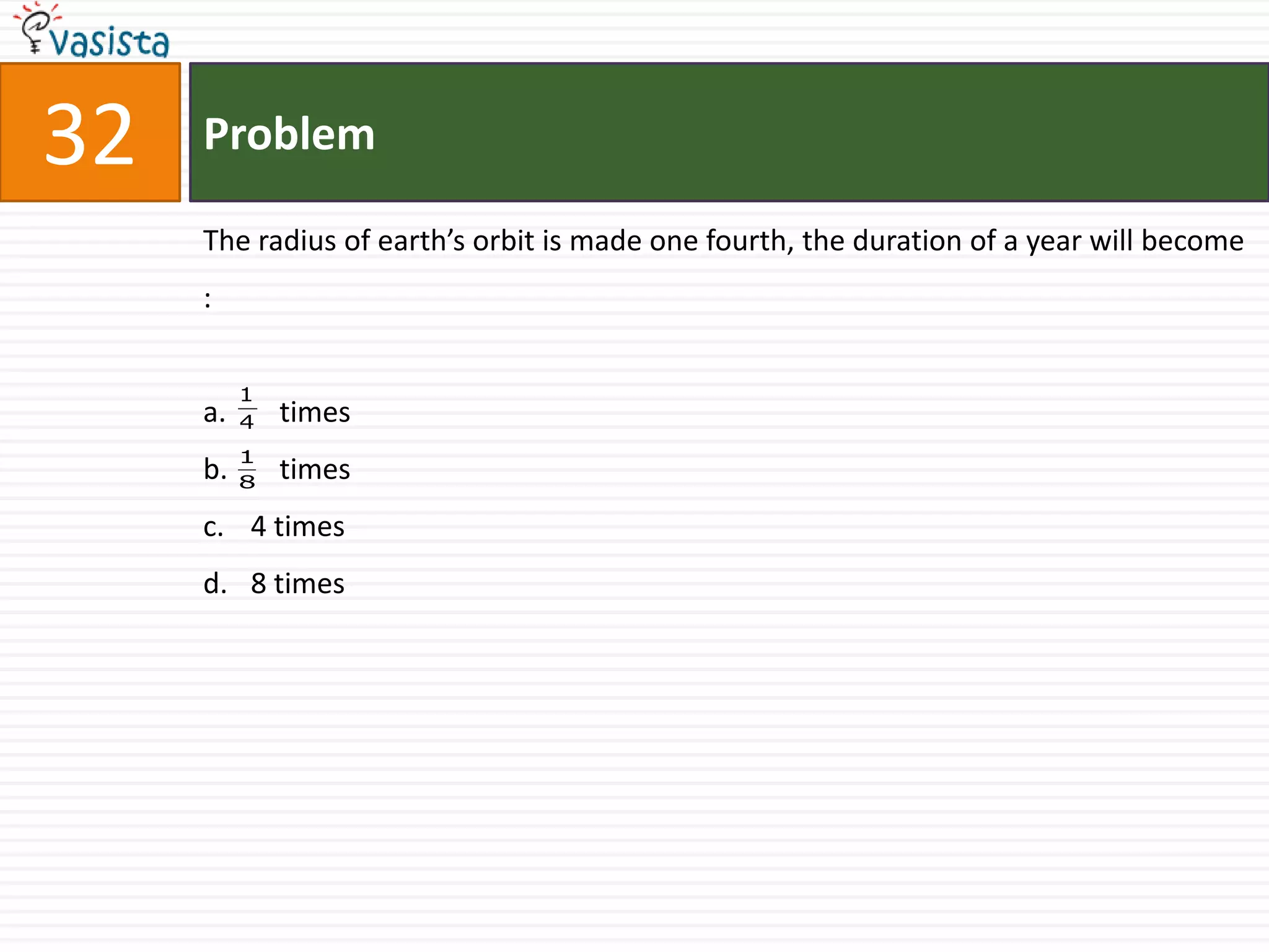 32   Problem

     The radius of earth’s orbit is made one fourth, the duration of a year will become
     :

          1
     a.   4   times
          1
     b.   8
              times
     c. 4 times
     d. 8 times
 