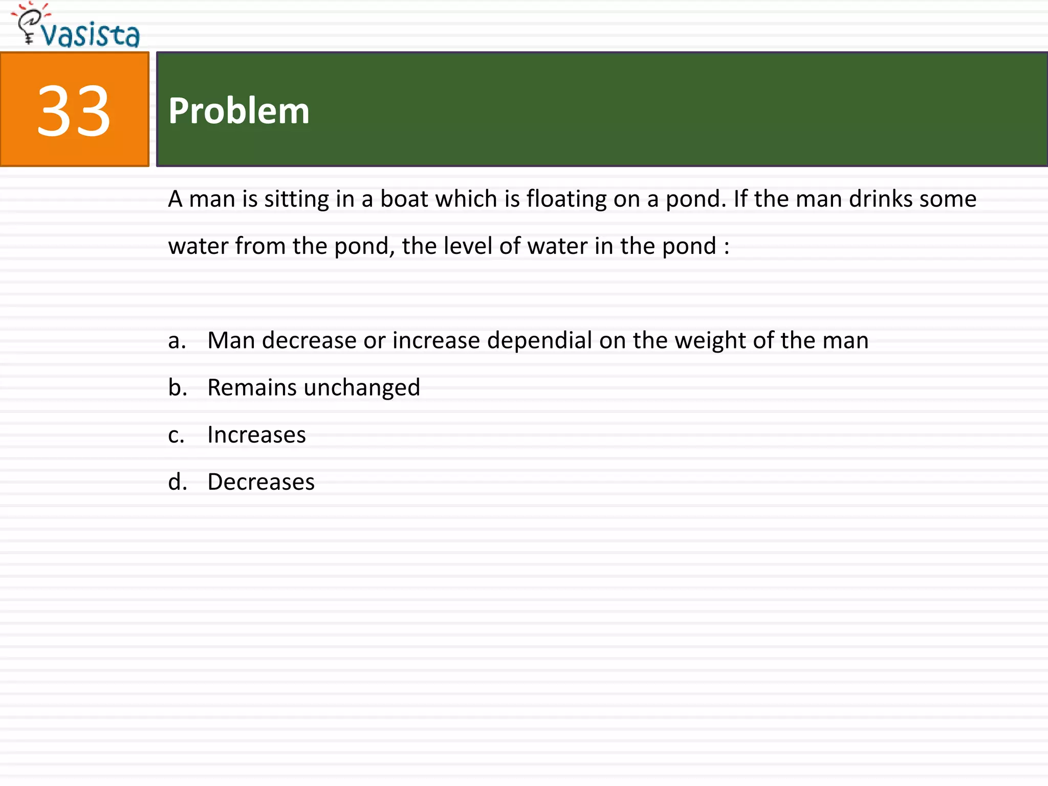 33   Problem

     A man is sitting in a boat which is floating on a pond. If the man drinks some
     water from the pond, the level of water in the pond :


     a. Man decrease or increase dependial on the weight of the man
     b. Remains unchanged
     c. Increases
     d. Decreases
 
