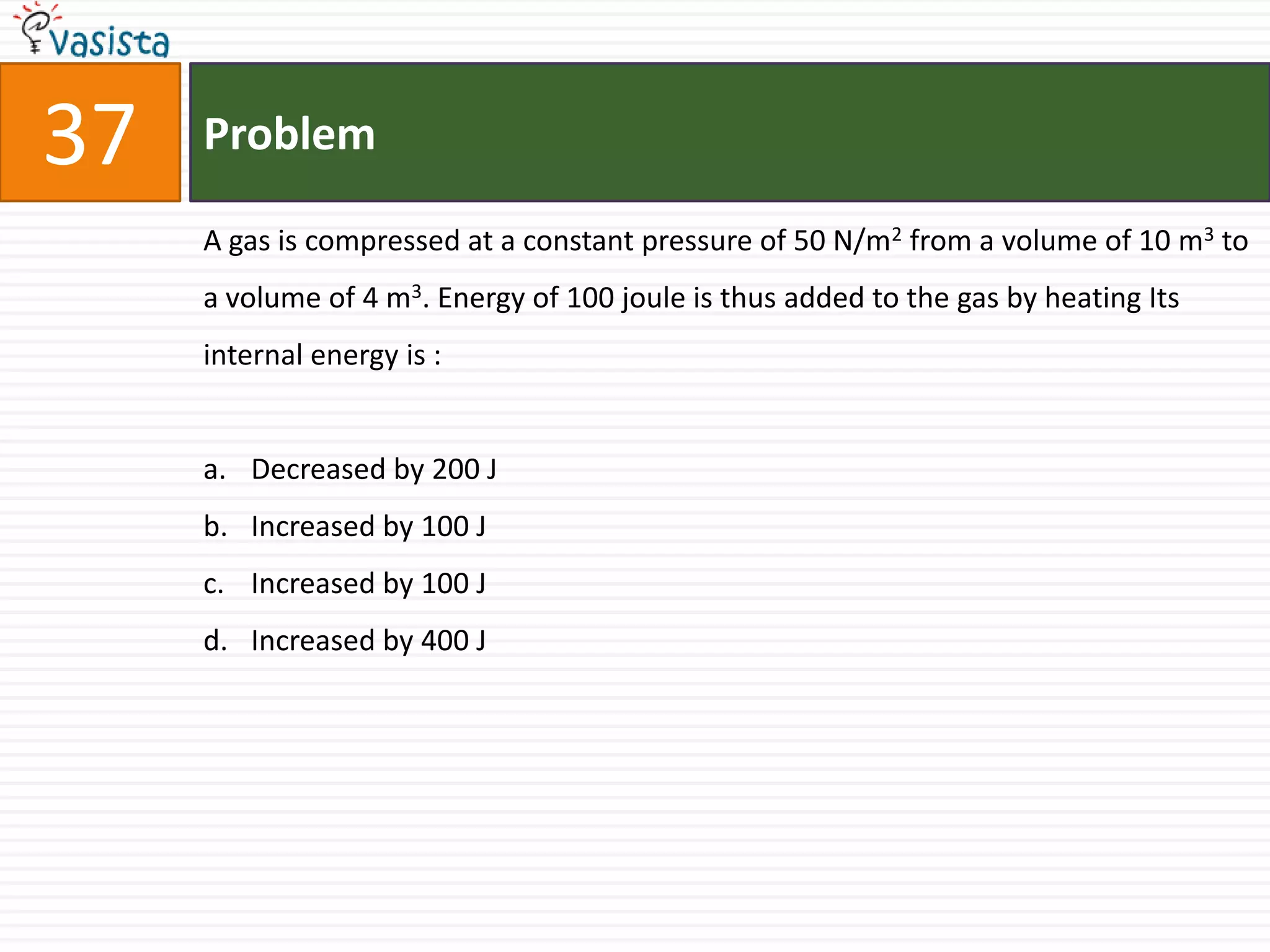37   Problem

     A gas is compressed at a constant pressure of 50 N/m2 from a volume of 10 m3 to
     a volume of 4 m3. Energy of 100 joule is thus added to the gas by heating Its
     internal energy is :


     a. Decreased by 200 J
     b. Increased by 100 J
     c. Increased by 100 J
     d. Increased by 400 J
 