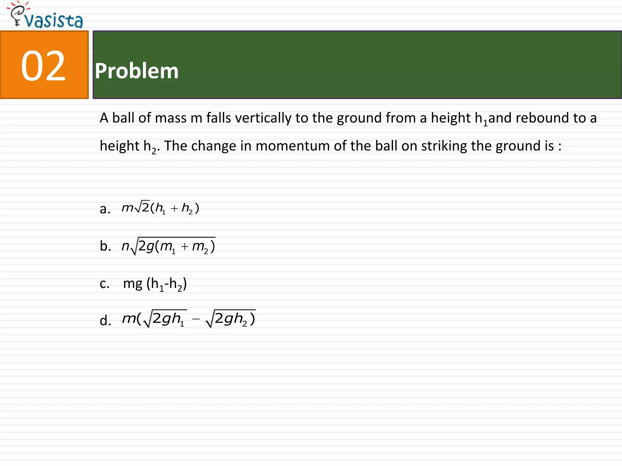 02   Problem
     A ball of mass m falls vertically to the ground from a height h1and rebound to a
     height h2. The change in momentum of the ball on striking the ground is :



     a.   m 2(h1   h2 )


     b. n 2g(m1      m2 )

     c. mg (h1-h2)

     d. m( 2gh1           2gh2 )
 