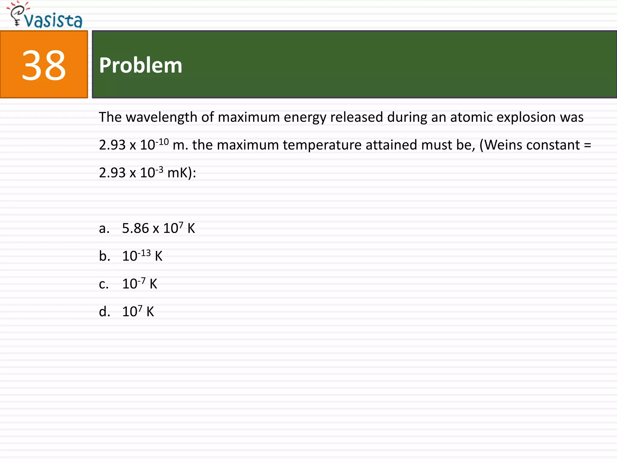 38   Problem

     The wavelength of maximum energy released during an atomic explosion was
     2.93 x 10-10 m. the maximum temperature attained must be, (Weins constant =
     2.93 x 10-3 mK):


     a. 5.86 x 107 K
     b. 10-13 K
     c. 10-7 K
     d. 107 K
 