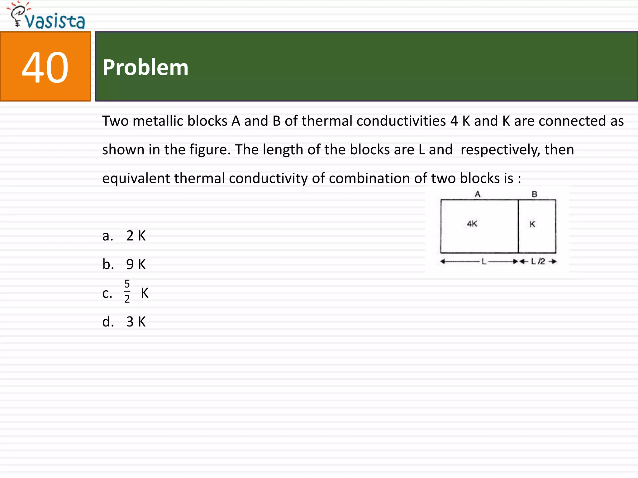 40   Problem

     Two metallic blocks A and B of thermal conductivities 4 K and K are connected as
     shown in the figure. The length of the blocks are L and respectively, then
     equivalent thermal conductivity of combination of two blocks is :


     a. 2 K
     b. 9 K
          5
     c.   2   K
     d. 3 K
 