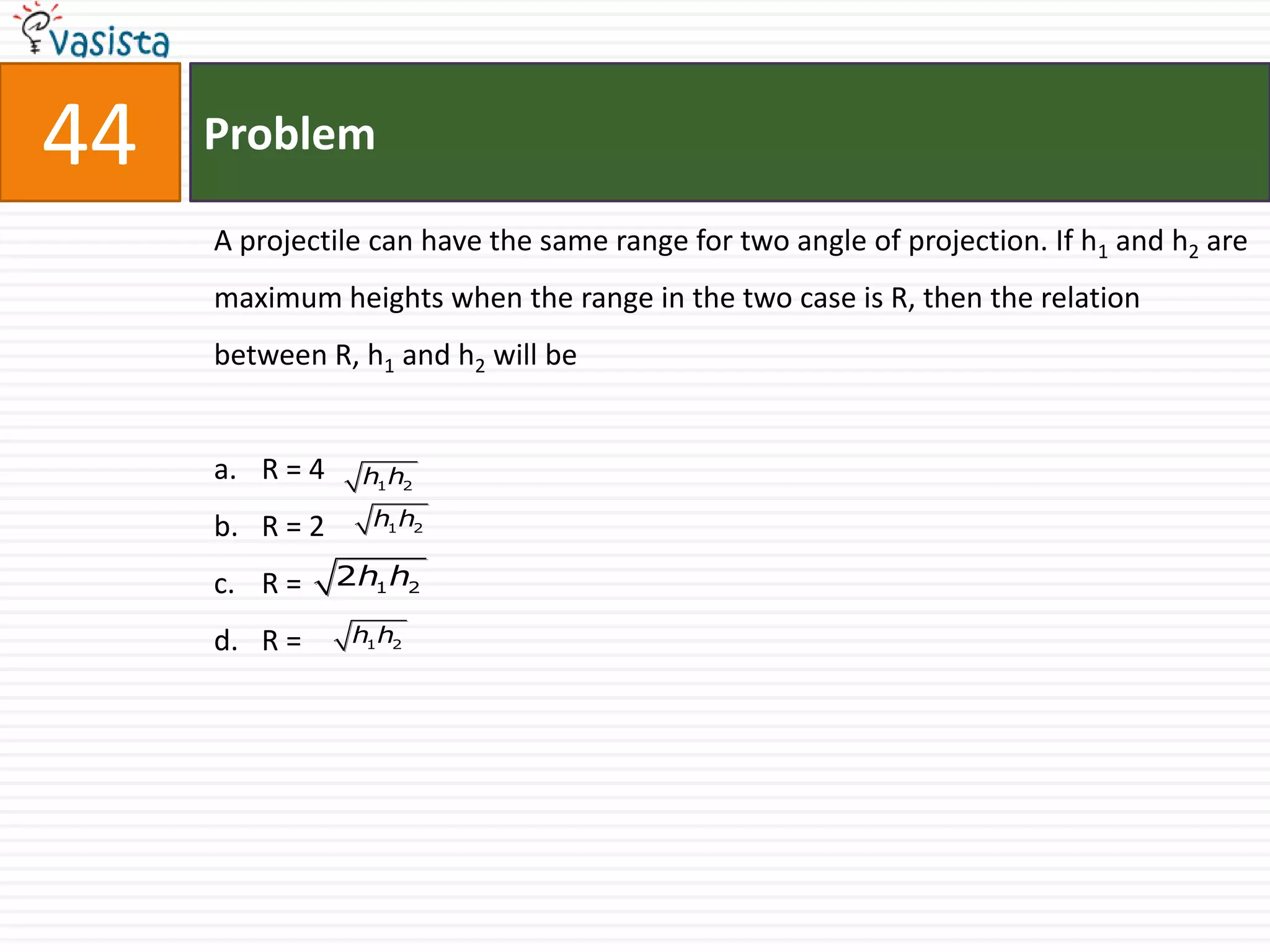 44   Problem

     A projectile can have the same range for two angle of projection. If h1 and h2 are
     maximum heights when the range in the two case is R, then the relation
     between R, h1 and h2 will be


     a. R = 4     h1 h2

     b. R = 2      h1 h2

     c. R =     2h1 h2

     d. R =      h1 h2
 