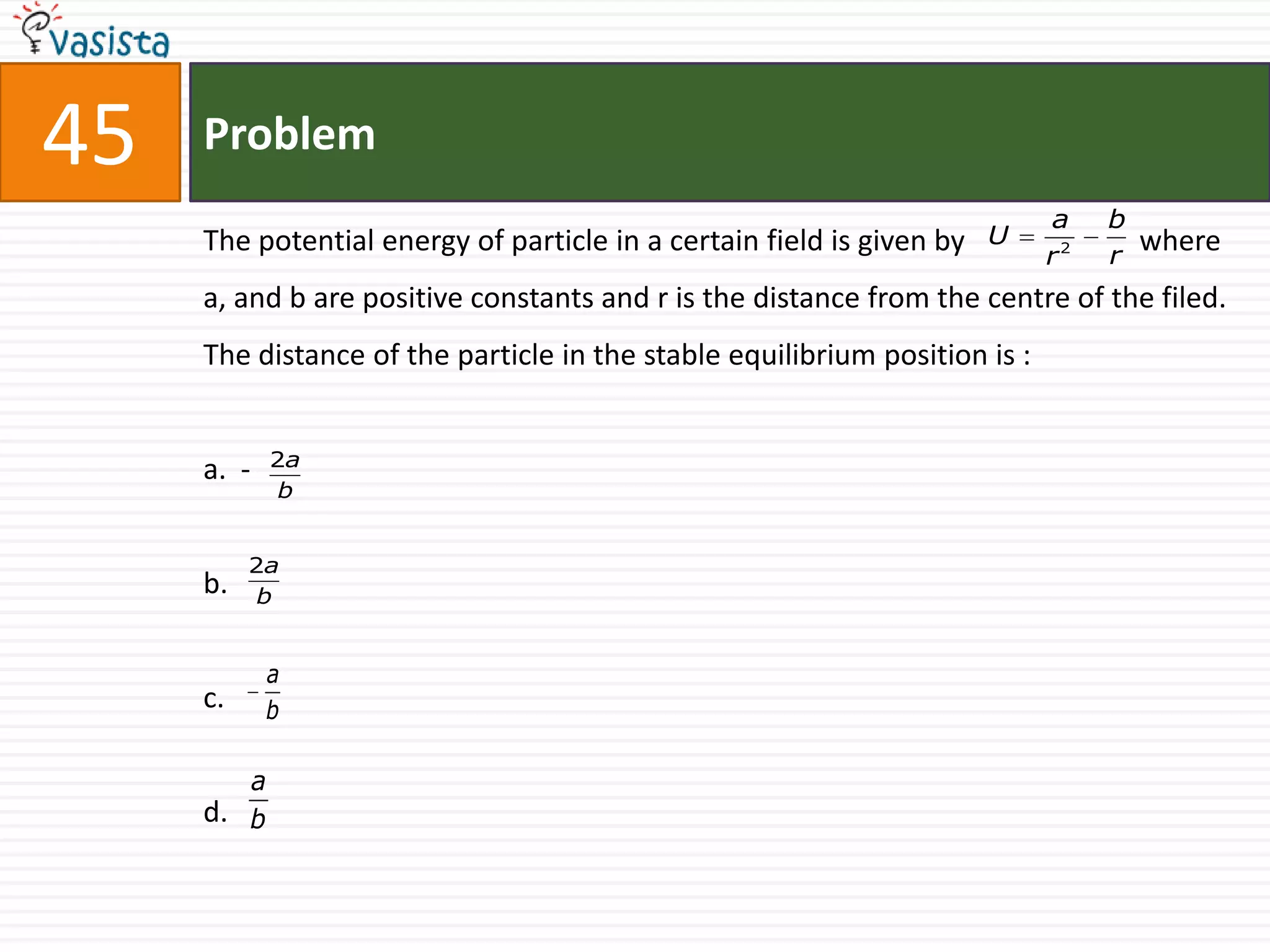 45   Problem
                                                                            a    b
     The potential energy of particle in a certain field is given by   U             where
                                                                            r2   r
     a, and b are positive constants and r is the distance from the centre of the filed.
     The distance of the particle in the stable equilibrium position is :


            2a
     a. -
             b


          2a
     b.    b


            a
     c.     b

        a
     d. b
 