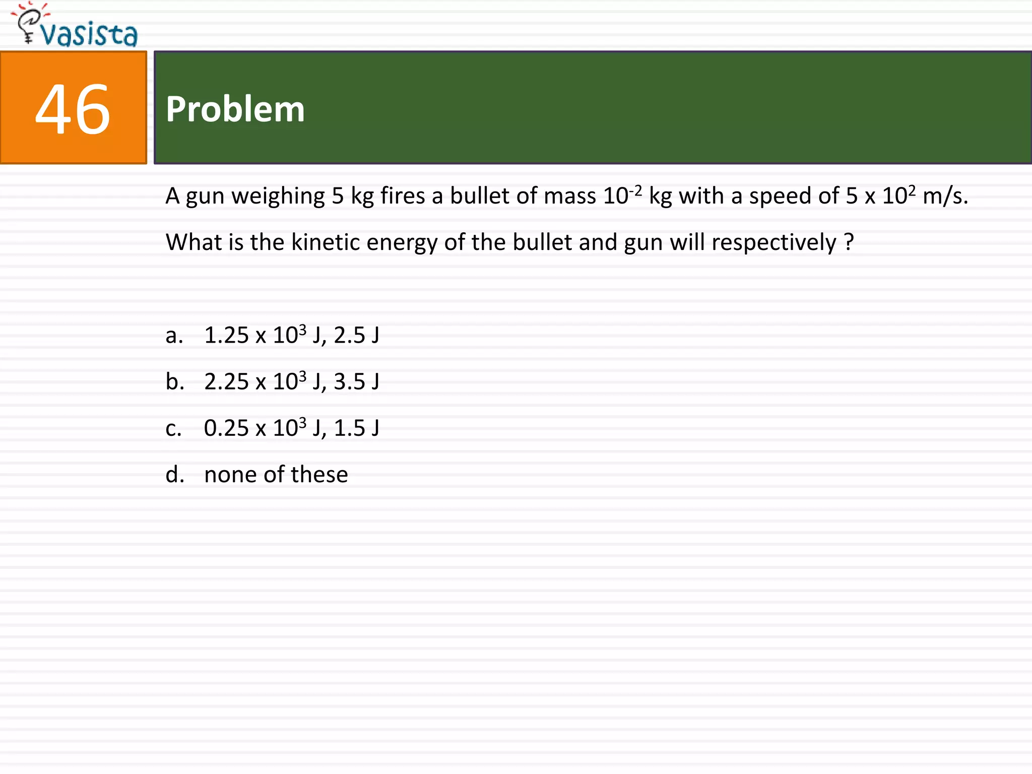 46   Problem

     A gun weighing 5 kg fires a bullet of mass 10-2 kg with a speed of 5 x 102 m/s.
     What is the kinetic energy of the bullet and gun will respectively ?


     a. 1.25 x 103 J, 2.5 J
     b. 2.25 x 103 J, 3.5 J
     c. 0.25 x 103 J, 1.5 J
     d. none of these
 