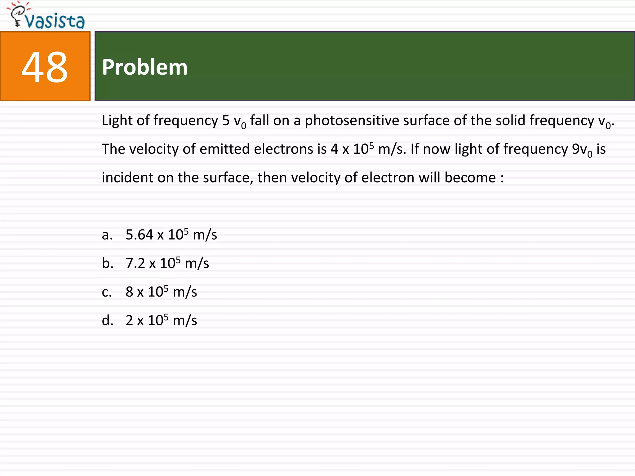 48   Problem

     Light of frequency 5 v0 fall on a photosensitive surface of the solid frequency v0.
     The velocity of emitted electrons is 4 x 105 m/s. If now light of frequency 9v0 is
     incident on the surface, then velocity of electron will become :


     a. 5.64 x 105 m/s
     b. 7.2 x 105 m/s
     c. 8 x 105 m/s
     d. 2 x 105 m/s
 