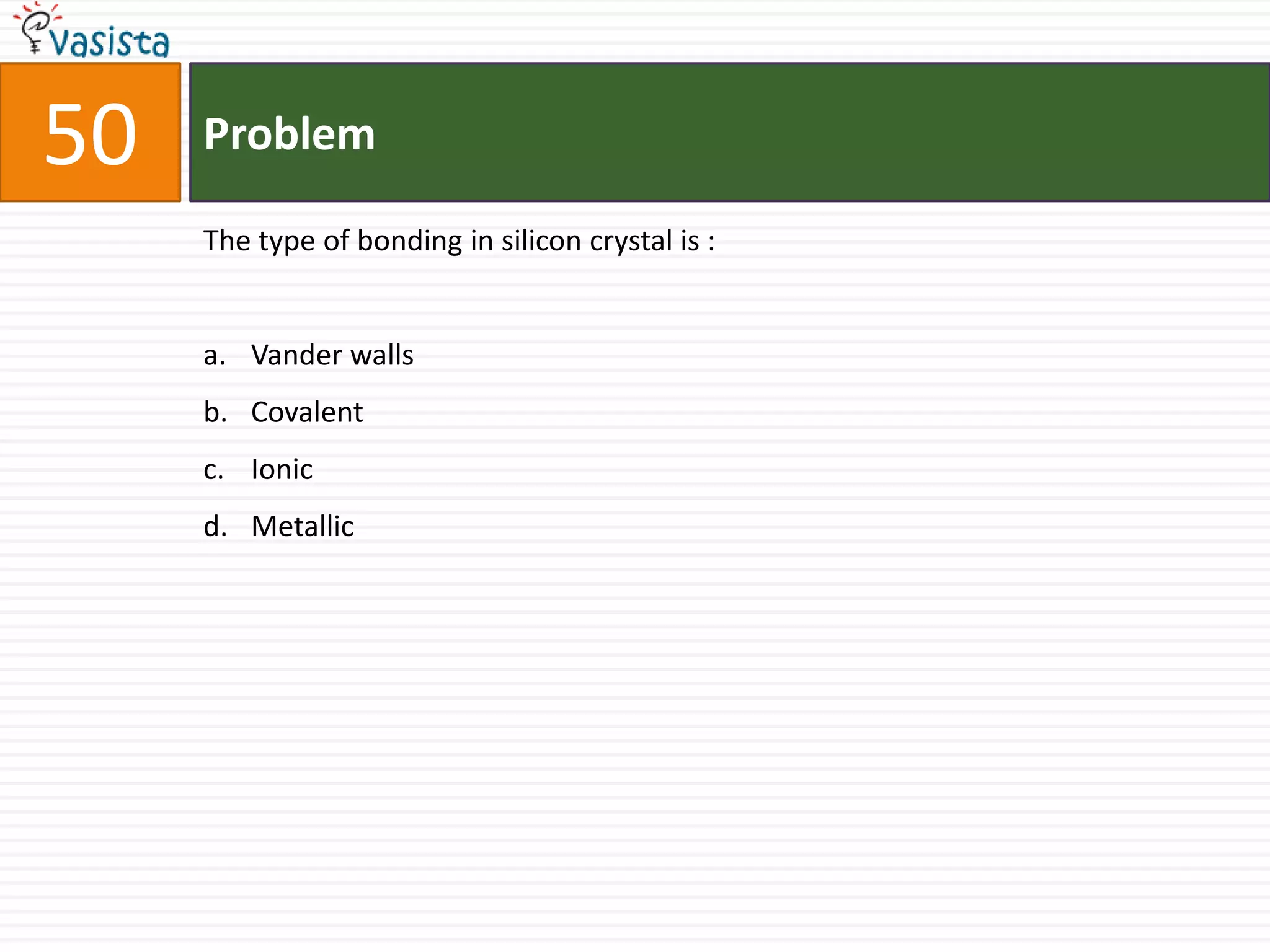 50   Problem

     The type of bonding in silicon crystal is :


     a. Vander walls
     b. Covalent
     c. Ionic
     d. Metallic
 