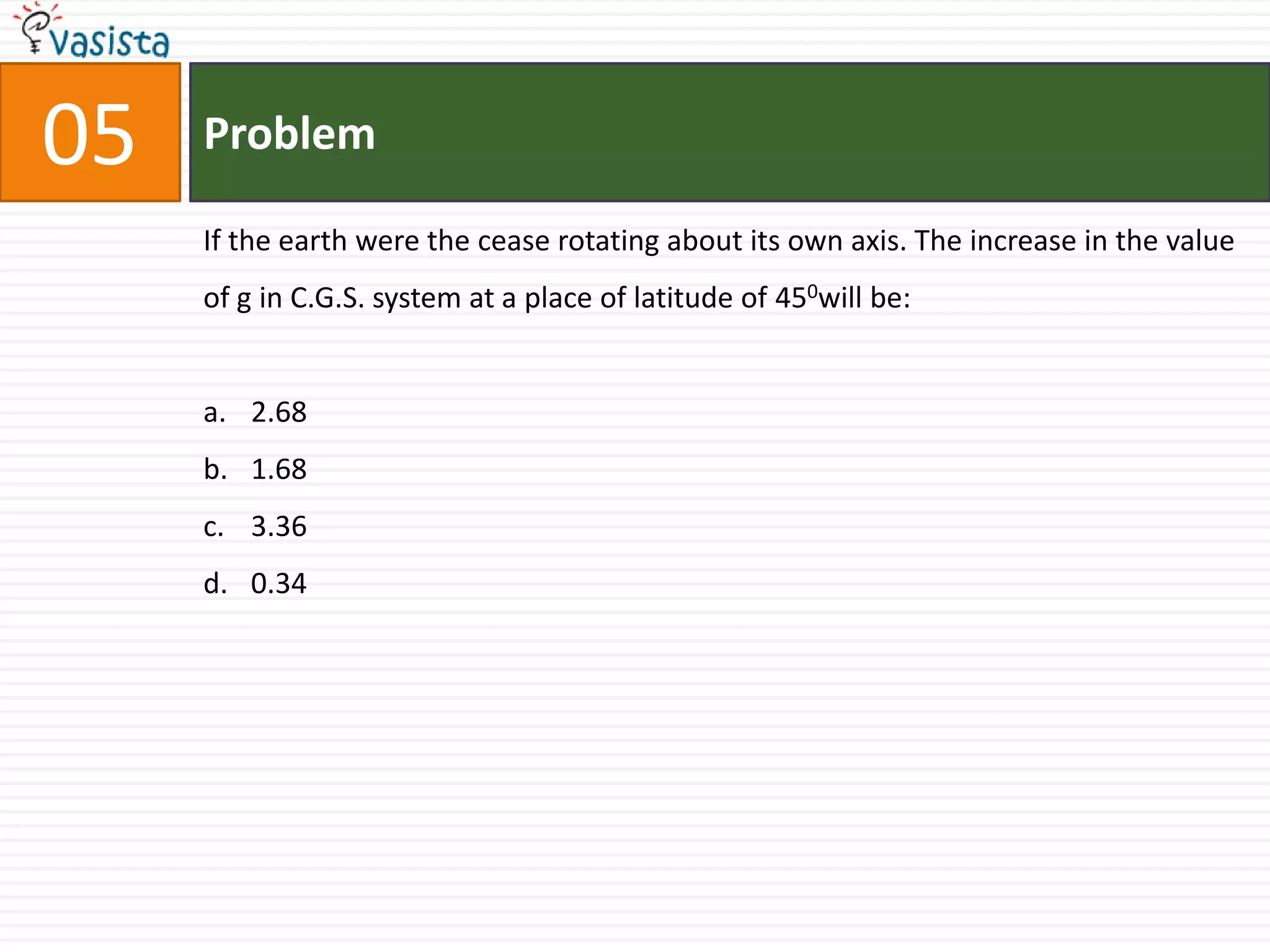 05   Problem

     If the earth were the cease rotating about its own axis. The increase in the value
     of g in C.G.S. system at a place of latitude of 450will be:


     a. 2.68
     b. 1.68
     c. 3.36
     d. 0.34
 