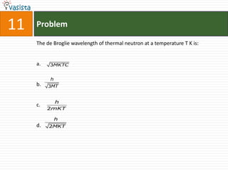 11   Problem

     The de Broglie wavelength of thermal neutron at a temperature T K is:


     a.   3MKTC


          h
     b.   3MT


            h
     c.
          2mKT

              h
     d.   2MKT
 