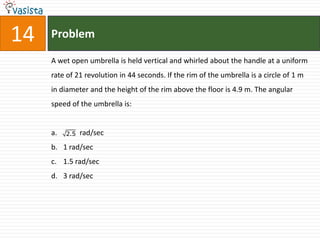 14   Problem

     A wet open umbrella is held vertical and whirled about the handle at a uniform
     rate of 21 revolution in 44 seconds. If the rim of the umbrella is a circle of 1 m
     in diameter and the height of the rim above the floor is 4.9 m. The angular
     speed of the umbrella is:


     a.   2.5   rad/sec
     b. 1 rad/sec
     c. 1.5 rad/sec
     d. 3 rad/sec
 