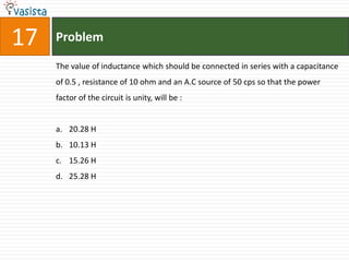17   Problem

     The value of inductance which should be connected in series with a capacitance
     of 0.5 , resistance of 10 ohm and an A.C source of 50 cps so that the power
     factor of the circuit is unity, will be :


     a. 20.28 H
     b. 10.13 H
     c. 15.26 H
     d. 25.28 H
 