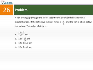 26   Problem

     A fish looking up through the water sees the out side world contained in a
     circular horizon. If the refractive index of water is   4   and the fish is 12 cm below
                                                             3
     the surface. The radius of circle is :

          12 x 3
     a.     7      cm
     b. 12 x       5   cm
                   3

     c. 12 x 3 x       7   cm
     d. 12 x 3 x       5   cm
 