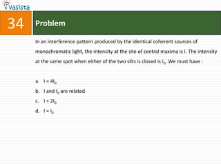 34   Problem

     In an interference pattern produced by the identical coherent sources of
     monochromatic light, the intensity at the site of central maxima is I. The intensity
     at the same spot when either of the two slits is closed is I0. We must have :


     a. I = 4I0
     b. I and I0 are related
     c. I = 2I0
     d. I = I0
 