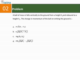 02   Problem
     A ball of mass m falls vertically to the ground from a height h1and rebound to a
     height h2. The change in momentum of the ball on striking the ground is :



     a.   m 2(h1   h2 )


     b. n 2g(m1      m2 )

     c. mg (h1-h2)

     d. m( 2gh1           2gh2 )
 