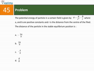 45   Problem
                                                                            a    b
     The potential energy of particle in a certain field is given by   U             where
                                                                            r2   r
     a, and b are positive constants and r is the distance from the centre of the filed.
     The distance of the particle in the stable equilibrium position is :


            2a
     a. -
             b


          2a
     b.    b


            a
     c.     b

        a
     d. b
 