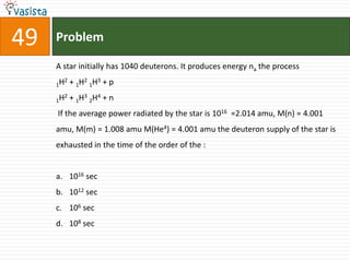 49   Problem

     A star initially has 1040 deuterons. It produces energy na the process
       2   + 1H2 1H3 + p
     1H
       2   + 1H3 2H4 + n
     1H

     If the average power radiated by the star is 1016 =2.014 amu, M(n) = 4.001
     amu, M(m) = 1.008 amu M(He4) = 4.001 amu the deuteron supply of the star is
     exhausted in the time of the order of the :


     a. 1016 sec
     b. 1012 sec
     c. 106 sec
     d. 108 sec
 