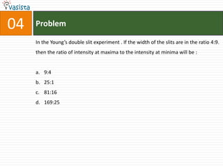 04   Problem

     In the Young’s double slit experiment . If the width of the slits are in the ratio 4:9.
     then the ratio of intensity at maxima to the intensity at minima will be :


     a. 9:4
     b. 25:1
     c. 81:16
     d. 169:25
 