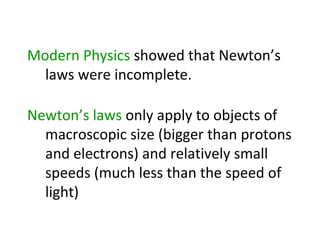 Modern Physics showed that Newton’s
  laws were incomplete.

Newton’s laws only apply to objects of
  macroscopic size (bigger than protons
  and electrons) and relatively small
  speeds (much less than the speed of
  light)
 