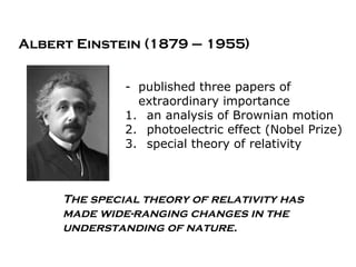 Albert Einstein (1879 – 1955)


              - published three papers of
                extraordinary importance
              1. an analysis of Brownian motion
              2. photoelectric effect (Nobel Prize)
              3. special theory of relativity



     The special theory of relativity has
     made wide-ranging changes in the
     understanding of nature.
 