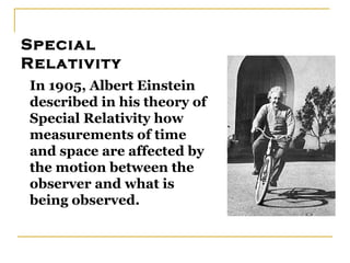 Special
Relativity
In 1905, Albert Einstein
described in his theory of
Special Relativity how
measurements of time
and space are affected by
the motion between the
observer and what is
being observed.
 