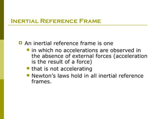 Inertial Reference Frame


     An inertial reference frame is one
        in which no accelerations are observed in
         the absence of external forces (acceleration
         is the result of a force)
        that is not accelerating
        Newton’s laws hold in all inertial reference
         frames.
 