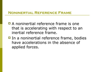 Noninertial Reference Frame

 A noninertial reference frame is one
  that is accelerating with respect to an
  inertial reference frame.
 In a noninertial reference frame, bodies
  have accelerations in the absence of
  applied forces.
 