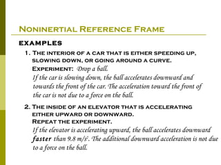 Noninertial Reference Frame
examples
 1. The interior of a car that is either speeding up,
    slowing down, or going around a curve.
    Experiment: Drop a ball.
   If the car is slowing down, the ball accelerates downward and
   towards the front of the car. The acceleration toward the front of
   the car is not due to a force on the ball.
 2. The inside of an elevator that is accelerating
    either upward or downward.
    Repeat the experiment.
   If the elevator is accelerating upward, the ball accelerates downward
   faster than 9.8 m/s2. The additional downward acceleration is not due
   to a force on the ball.
 
