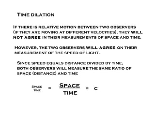 Time dilation

If there is relative motion between two observers
(if they are moving at different velocities), they will
not agree in their measurements of space and time.

However, the two observers will agree on their
measurement of the speed of light.

 Since speed equals distance divided by time,
 both observers will measure the same ratio of
 space (distance) and time


       Space
               =   Space      =   c
        time
                    time
 