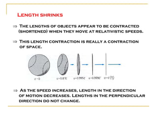 Length shrinks

⇒ The lengths of objects appear to be contracted
  (shortened) when they move at relativistic speeds.

⇒ This length contraction is really a contraction
  of space.




⇒ As the speed increases, length in the direction
  of motion decreases. Lengths in the perpendicular
  direction do not change.
 