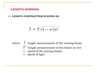 Length shrinks

⇒ Length contraction is given as




                l = l’√1 – v2/c2


  where   l    length measurement of the moving frame
          l’ length measurement of the frame at rest
          v speed of the moving frame
          c speed of light
 
