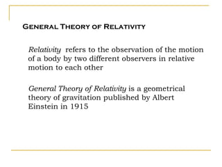 General Theory of Relativity


 Relativity refers to the observation of the motion
 of a body by two different observers in relative
 motion to each other

 General Theory of Relativity is a geometrical
 theory of gravitation published by Albert
 Einstein in 1915
 
