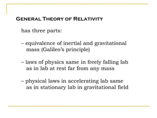 General Theory of Relativity

 has three parts:

 – equivalence of inertial and gravitational
   mass (Galileo’s principle)

 – laws of physics same in freely falling lab
   as in lab at rest far from any mass

 – physical laws in accelerating lab same
   as in stationary lab in gravitational field
 