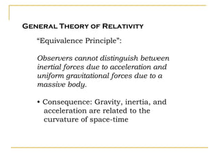 General Theory of Relativity

   “Equivalence Principle”:

   Observers cannot distinguish between
   inertial forces due to acceleration and
   uniform gravitational forces due to a
   massive body.

   • Consequence: Gravity, inertia, and
     acceleration are related to the
     curvature of space-time
 