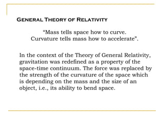 General Theory of Relativity

        “Mass tells space how to curve.
    Curvature tells mass how to accelerate”.


In the context of the Theory of General Relativity,
gravitation was redefined as a property of the
space-time continuum. The force was replaced by
the strength of the curvature of the space which
is depending on the mass and the size of an
object, i.e., its ability to bend space.
 