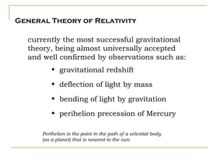 General Theory of Relativity

  currently the most successful gravitational
  theory, being almost universally accepted
  and well confirmed by observations such as:
          • gravitational redshift

          • deflection of light by mass

          • bending of light by gravitation

          • perihelion precession of Mercury

      Perihelion is the point in the path of a celestial body
      (as a planet) that is nearest to the sun.
 
