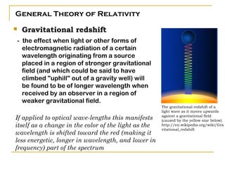 General Theory of Relativity
   Gravitational redshift
- the effect when light or other forms of
  electromagnetic radiation of a certain
  wavelength originating from a source
  placed in a region of stronger gravitational
  field (and which could be said to have
  climbed "uphill" out of a gravity well) will
  be found to be of longer wavelength when
  received by an observer in a region of
  weaker gravitational field.
                                                      The gravitational redshift of a
                                                      light wave as it moves upwards
If applied to optical wave-lengths this manifests     against a gravitational field
                                                      (caused by the yellow star below).
itself as a change in the color of the light as the   http://en.wikipedia.org/wiki/Gra
                                                      vitational_redshift
wavelength is shifted toward the red (making it
less energetic, longer in wavelength, and lower in
frequency) part of the spectrum
 