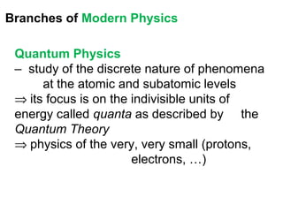 Branches of Modern Physics

 Quantum Physics
 – study of the discrete nature of phenomena
      at the atomic and subatomic levels
 ⇒ its focus is on the indivisible units of
 energy called quanta as described by the
 Quantum Theory
 ⇒ physics of the very, very small (protons,
                       electrons, …)
 