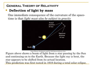 General Theory of Relativity
   Deflection of light by mass
    One immediate consequence of the curvature of the space-
    time is that light must also be subject to gravity




                     http://library.thinkquest.org/C0116043/generaltheory.htm
Figure above shows a beam of light from a star passing by the Sun
and continuing on to the Earth. Because the light ray is bent, the
star appears to be shifted from its actual location.
This prediction was first tested in 1919 during a total solar eclipse.
 