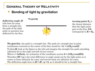 General Theory of Relativity
        Bending of light by gravitation

deflection angle df                                                     turning point R0 is
tells how far away                                                      the closest distance
from a straight line                                                    that the light pulse
the path of the light                                                   gets to the Sun. f=0
pulse in question was                                                   corresponds to R = R0,
deflected by the Sun.



    No gravity, the path is a straight line. The path of a straight line in polar
    coordinates centered at the center of the Sun would be: 1/r = (1/R0) cos(f)
    To find df, look at the figure to the left and imagine the straight line path extending
    infinitely far to the right and left of your screen.
    When r = infinity, by symmetry of the coordinate system 0 = (1/R0) cos(df/2).
    Therefore Df = p is the total difference in angle swept out by the light pulse as it
    comes in from infinitely far away and travels back out infinitely far away.
    The deflection angle here is df = df - p = 0, as it should be for a straight line.
 