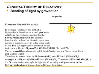 General Theory of Relativity
  Bending of light by gravitation




Einstein's General Relativity

In General Relativity, the path of a
light pulse is described as a null geodesic
satisfying the geodesic equation for the
Schwarzschild metric, the distance
function that solves the Einstein equations
around a massive object in outer space such
as the Sun. An approximate equation for the
trajectory is 1/r = (1/R0) cos(f) + ((G M/c2)/R02) (2 - cos2(f)).
The term cos2(f) can be neglected if the deflection angle df is very small and
df/2 is close to p/2.
Therefore, to lowest order in df the 0 = (1/R0) cos(df/2) + 2 (G M/c2)/R02,
- cos(p/2 + df/2) = sin(df/2) ~ df/2 = 2 (G M/c2)/R0. Therefore dfE = 4 (G M/c2)/R0 =
2 dfN is the deflection angle for light found by using null geodesics in the
Schwarzschild metric according to General Relativity.
 