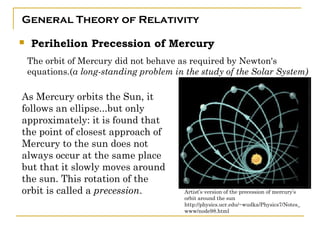 General Theory of Relativity

   Perihelion Precession of Mercury
    The orbit of Mercury did not behave as required by Newton's
    equations.(a long-standing problem in the study of the Solar System)

As Mercury orbits the Sun, it
follows an ellipse...but only
approximately: it is found that
the point of closest approach of
Mercury to the sun does not
always occur at the same place
but that it slowly moves around
the sun. This rotation of the
orbit is called a precession.             Artist’s version of the precession of mercury’s
                                          orbit around the sun
                                          http://physics.ucr.edu/~wudka/Physics7/Notes_
                                          www/node98.html
 