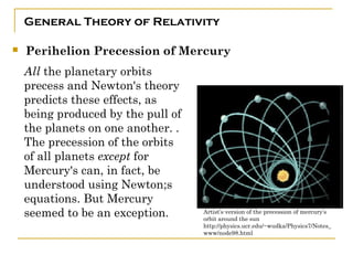 General Theory of Relativity

   Perihelion Precession of Mercury
    All the planetary orbits
    precess and Newton's theory
    predicts these effects, as
    being produced by the pull of
    the planets on one another. .
    The precession of the orbits
    of all planets except for
    Mercury's can, in fact, be
    understood using Newton;s
    equations. But Mercury
    seemed to be an exception.      Artist’s version of the precession of mercury’s
                                    orbit around the sun
                                    http://physics.ucr.edu/~wudka/Physics7/Notes_
                                    www/node98.html
 